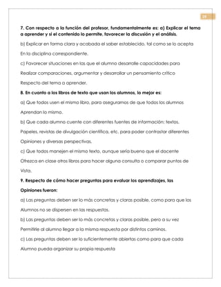 19
7. Con respecto a la función del profesor, fundamentalmente es: a) Explicar el tema
a aprender y si el contenido lo permite, favorecer la discusión y el análisis.
b) Explicar en forma clara y acabada el saber establecido, tal como se lo acepta
En la disciplina correspondiente.
c) Favorecer situaciones en las que el alumno desarrolle capacidades para
Realizar comparaciones, argumentar y desarrollar un pensamiento crítico
Respecto del tema a aprender.
8. En cuanto a los libros de texto que usan los alumnos, lo mejor es:
a) Que todos usen el mismo libro, para asegurarnos de que todos los alumnos
Aprendan lo mismo.
b) Que cada alumno cuente con diferentes fuentes de información: textos,
Papeles, revistas de divulgación científica, etc. para poder contrastar diferentes
Opiniones y diversas perspectivas.
c) Que todos manejen el mismo texto, aunque sería bueno que el docente
Ofrezca en clase otros libros para hacer alguna consulta o comparar puntos de
Vista.
9. Respecto de cómo hacer preguntas para evaluar los aprendizajes, las
Opiniones fueron:
a) Las preguntas deben ser lo más concretas y claras posible, como para que los
Alumnos no se dispersen en las respuestas.
b) Las preguntas deben ser lo más concretas y claras posible, pero a su vez
Permitirle al alumno llegar a la misma respuesta por distintos caminos.
c) Las preguntas deben ser lo suficientemente abiertas como para que cada
Alumno pueda organizar su propia respuesta
 