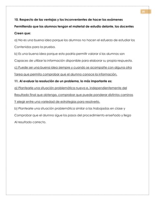 20
10. Respecto de las ventajas y los inconvenientes de hacer los exámenes
Permitiendo que los alumnos tengan el material de estudio delante, los docentes
Creen que:
a) No es una buena idea porque los alumnos no hacen el esfuerzo de estudiar los
Contenidos para la prueba.
b) Es una buena idea porque esto podría permitir valorar si los alumnos son
Capaces de utilizar la información disponible para elaborar su propia respuesta.
c) Puede ser una buena idea siempre y cuando se acompañe con alguna otra
Tarea que permita comprobar que el alumno conoce la información.
11. Al evaluar la resolución de un problema, lo más importante es:
a) Plantearle una situación problemática nueva e, independientemente del
Resultado final que obtenga, comprobar que puede ponderar distintos caminos
Y elegir entre una variedad de estrategias para resolverlo.
b) Plantearle una situación problemática similar a las trabajadas en clase y
Comprobar que el alumno sigue los pasos del procedimiento enseñado y llega
Al resultado correcto.
 