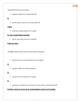 22
*ALUMNOS (Francisco Zuriel)
 ¿Sabes utilizar la computadora?
Si.
 ¿Para qué ocupas la computadora?
Jugar.
 ¿Tienes computadora en casa?
Si, una computadora grande.
 ¿Con que frecuencia la utilizas?
Todos los días.
*PADRES (María del Carmen Fernández Navarra)
 ¿Cuenta con computadora en el hogar?
Si.
 ¿Sabe utilizar la computadora?
Si.
 ¿Cuenta con internet en casa?
Si.
 ¿Apoya y supervisa a su hijo en el uso de la computadora?
Si tanto como en el uso de la computadora como en el celular.
 