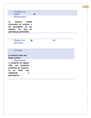 5
 ¿Pregunta sus
dudas? Si
 Observaciones
La maestra diseña
situaciones de acuerdo a
las necesidades de sus
alumnos, les deja un
aprendizaje permanente.
 ¿Expresa sus
emociones?
Si No
 Actitudes
La mayoría tiene una
buena actitud.
 Observaciones
A excepción de algunos
niños que presentan
problemas de conducta,
es un salón muy
organizado y
participativo.
 