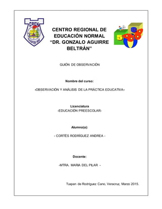 CENTRO REGIONAL DE
EDUCACIÓN NORMAL
“DR. GONZALO AGUIRRE
BELTRÁN”
GUIÓN DE OBSERVACIÓN
Nombre del curso:
-OBSERVACIÓN Y ANÁLISIS DE LA PRÁCTICA EDUCATIVA-
Licenciatura
-EDUCACIÓN PREESCOLAR-
Alumno(a):
- CORTÉS RODRÍGUEZ ANDREA -
Docente:
-MTRA. MARIA DEL PILAR -
Tuxpan de Rodríguez Cano, Veracruz, Marzo 2015.
 