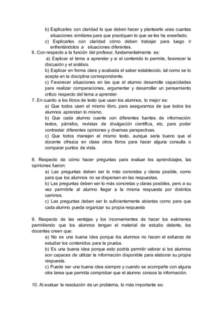 b) Explicarles con claridad lo que deben hacer y plantearle unas cuantas
situaciones similares para que practiquen lo que se les ha enseñado.
c) Explicarles con claridad cómo deben trabajar para luego ir
enfrentándolos a situaciones diferentes.
6. Con respecto a la función del profesor, fundamentalmente es:
a) Explicar el tema a aprender y si el contenido lo permite, favorecer la
discusión y el análisis.
b) Explicar en forma clara y acabada el saber establecido, tal como se lo
acepta en la disciplina correspondiente.
c) Favorecer situaciones en las que el alumno desarrolle capacidades
para realizar comparaciones, argumentar y desarrollar un pensamiento
crítico respecto del tema a aprender.
7. En cuanto a los libros de texto que usan los alumnos, lo mejor es:
a) Que todos usen el mismo libro, para asegurarnos de que todos los
alumnos aprendan lo mismo.
b) Que cada alumno cuente con diferentes fuentes de información:
textos, párrafos, revistas de divulgación científica, etc. para poder
contrastar diferentes opiniones y diversas perspectivas.
c) Que todos manejen el mismo texto, aunque sería bueno que el
docente ofrezca en clase otros libros para hacer alguna consulta o
comparar puntos de vista.
8. Respecto de cómo hacer preguntas para evaluar los aprendizajes, las
opiniones fueron:
a) Las preguntas deben ser lo más concretas y claras posible, como
para que los alumnos no se dispersen en las respuestas.
b) Las preguntas deben ser lo más concretas y claras posibles, pero a su
vez permitirle al alumno llegar a la misma respuesta por distintos
caminos.
c) Las preguntas deben ser lo suficientemente abiertas como para que
cada alumno pueda organizar su propia respuesta
9. Respecto de las ventajas y los inconvenientes de hacer los exámenes
permitiendo que los alumnos tengan el material de estudio delante, los
docentes creen que:
a) No es una buena idea porque los alumnos no hacen el esfuerzo de
estudiar los contenidos para la prueba.
b) Es una buena idea porque esto podría permitir valorar si los alumnos
son capaces de utilizar la información disponible para elaborar su propia
respuesta.
c) Puede ser una buena idea siempre y cuando se acompañe con alguna
otra tarea que permita comprobar que el alumno conoce la información.
10. Al evaluar la resolución de un problema, lo más importante es:
 
