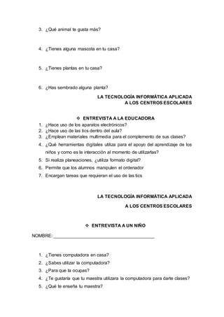 3. ¿Qué animal te gusta más?
4. ¿Tienes alguna mascota en tu casa?
5. ¿Tienes plantas en tu casa?
6. ¿Has sembrado alguna planta?
LA TECNOLOGÍA INFORMÁTICA APLICADA
A LOS CENTROS ESCOLARES
 ENTREVISTA A LA EDUCADORA
1. ¿Hace uso de los aparatos electrónicos?
2. ¿Hace uso de las tics dentro del aula?
3. ¿Emplean materiales multimedia para el complemento de sus clases?
4. ¿Qué herramientas digitales utiliza para el apoyo del aprendizaje de los
niños y como es la interacción al momento de utilizarlas?
5. Si realiza planeaciones, ¿utiliza formato digital?
6. Permite que los alumnos manipulen el ordenador
7. Encargan tareas que requieran el uso de las tics
LA TECNOLOGÍA INFORMÁTICA APLICADA
A LOS CENTROS ESCOLARES
 ENTREVISTA A UN NIÑO
NOMBRE:
1. ¿Tienes computadora en casa?
2. ¿Sabes utilizar la computadora?
3. ¿Para que la ocupas?
4. ¿Te gustaría que tu maestra utilizara la computadora para darte clases?
5. ¿Qué te enseña tu maestra?
 
