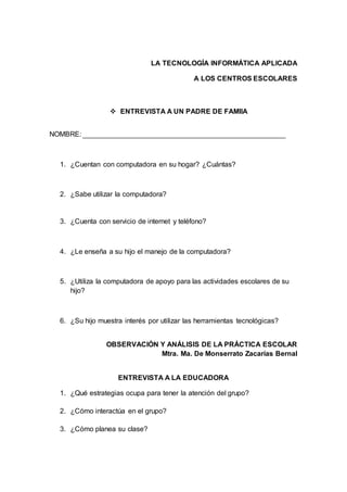 LA TECNOLOGÍA INFORMÁTICA APLICADA
A LOS CENTROS ESCOLARES
 ENTREVISTA A UN PADRE DE FAMIIA
NOMBRE:
1. ¿Cuentan con computadora en su hogar? ¿Cuántas?
2. ¿Sabe utilizar la computadora?
3. ¿Cuenta con servicio de internet y teléfono?
4. ¿Le enseña a su hijo el manejo de la computadora?
5. ¿Utiliza la computadora de apoyo para las actividades escolares de su
hijo?
6. ¿Su hijo muestra interés por utilizar las herramientas tecnológicas?
OBSERVACIÓN Y ANÁLISIS DE LA PRÁCTICA ESCOLAR
Mtra. Ma. De Monserrato Zacarías Bernal
ENTREVISTA A LA EDUCADORA
1. ¿Qué estrategias ocupa para tener la atención del grupo?
2. ¿Cómo interactúa en el grupo?
3. ¿Cómo planea su clase?
 