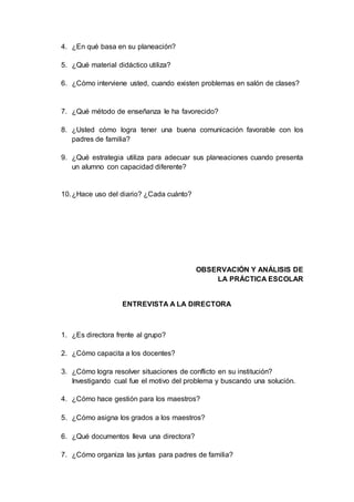 4. ¿En qué basa en su planeación?
5. ¿Qué material didáctico utiliza?
6. ¿Cómo interviene usted, cuando existen problemas en salón de clases?
7. ¿Qué método de enseñanza le ha favorecido?
8. ¿Usted cómo logra tener una buena comunicación favorable con los
padres de familia?
9. ¿Qué estrategia utiliza para adecuar sus planeaciones cuando presenta
un alumno con capacidad diferente?
10.¿Hace uso del diario? ¿Cada cuánto?
OBSERVACIÓN Y ANÁLISIS DE
LA PRÁCTICA ESCOLAR
ENTREVISTA A LA DIRECTORA
1. ¿Es directora frente al grupo?
2. ¿Cómo capacita a los docentes?
3. ¿Cómo logra resolver situaciones de conflicto en su institución?
Investigando cual fue el motivo del problema y buscando una solución.
4. ¿Cómo hace gestión para los maestros?
5. ¿Cómo asigna los grados a los maestros?
6. ¿Qué documentos lleva una directora?
7. ¿Cómo organiza las juntas para padres de familia?
 
