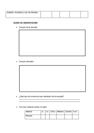 doblado, recortado y uso de retículas.
GUION DE OBSERVACIÓN
 Croquis de la escuela
 Croquis del salón
 ¿Qué tipo de comercios hay alrededor de la escuela?
 Con que material cuenta el salón
Material si no Chico Mediana Grande Total
Bloques
 
