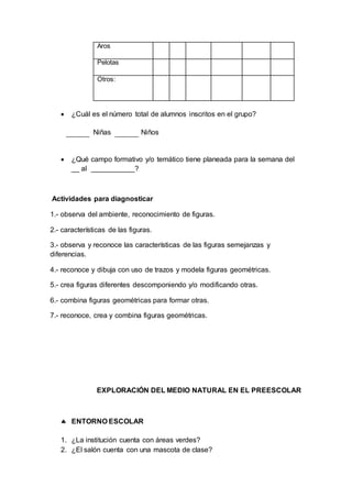 Aros
Pelotas
Otros:
 ¿Cuál es el número total de alumnos inscritos en el grupo?
Niñas Niños
 ¿Qué campo formativo y/o temático tiene planeada para la semana del
__ al ___________?
Actividades para diagnosticar
1.- observa del ambiente, reconocimiento de figuras.
2.- características de las figuras.
3.- observa y reconoce las características de las figuras semejanzas y
diferencias.
4.- reconoce y dibuja con uso de trazos y modela figuras geométricas.
5.- crea figuras diferentes descomponiendo y/o modificando otras.
6.- combina figuras geométricas para formar otras.
7.- reconoce, crea y combina figuras geométricas.
EXPLORACIÓN DEL MEDIO NATURAL EN EL PREESCOLAR
 ENTORNO ESCOLAR
1. ¿La institución cuenta con áreas verdes?
2. ¿El salón cuenta con una mascota de clase?
 