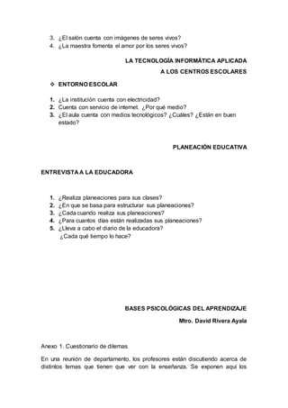 3. ¿El salón cuenta con imágenes de seres vivos?
4. ¿La maestra fomenta el amor por los seres vivos?
LA TECNOLOGÍA INFORMÁTICA APLICADA
A LOS CENTROS ESCOLARES
 ENTORNO ESCOLAR
1. ¿La institución cuenta con electricidad?
2. Cuenta con servicio de internet. ¿Por qué medio?
3. ¿El aula cuenta con medios tecnológicos? ¿Cuáles? ¿Están en buen
estado?
PLANEACIÓN EDUCATIVA
ENTREVISTA A LA EDUCADORA
1. ¿Realiza planeaciones para sus clases?
2. ¿En que se basa para estructurar sus planeaciones?
3. ¿Cada cuando realiza sus planeaciones?
4. ¿Para cuantos días están realizadas sus planeaciones?
5. ¿Lleva a cabo el diario de la educadora?
¿Cada qué tiempo lo hace?
BASES PSICOLÓGICAS DEL APRENDIZAJE
Mtro. David Rivera Ayala
Anexo 1. Cuestionario de dilemas
En una reunión de departamento, los profesores están discutiendo acerca de
distintos temas que tienen que ver con la enseñanza. Se exponen aquí los
 