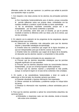 diferentes puntos de vista que aparecen. Le pedimos que señale la posición
que representa mejor su opinión.
1. Con respecto a las ideas previas de los alumnos, las principales opiniones
fueron:
a) Son importantes fundamentalmente para el alumno, porque conocerlas
le permite reflexionar sobre sus propias ideas, contrastarlas con los
modelos científicos y construir a partir de ellas su nuevo aprendizaje.
b) No es demasiado importante conocerlas, porque van a ser
reemplazadas por los nuevos contenidos a aprender.
c) Es útil conocerlas, sobre todo para el docente, ya que le permite
mostrarle al alumno la diferencia entre sus ideas y las de la ciencia, que
son las correctas.
2. En relación con la extensión de los programas de las asignaturas, algunos
docentes piensan que se debe:
a) Seleccionar los contenidos más adecuados para que los alumnos
razonen y desarrollen estrategias de aprendizaje.
b) Enseñar todos los contenidos que surgen de la lógica disciplinar, ya
que son indispensables para que el alumno avance en la carrera.
c) Enseñar todos los contenidos que surgen de la lógica de la disciplina,
sin descuidar que los alumnos razonen y comprendan lo más posible.
3. En cuanto a los objetivos principales de una asignatura son:
a) Procurar que los alumnos desarrollen estrategias que les permitan
asignarle significado a lo que aprenden.
b) Procurar que los alumnos adquieran todos los conocimientos básicos
fundamentales, ya que con el tiempo lograrán darles significado.
c) Procurar que los alumnos razonen y comprendan lo más posible,
aunque no siempre lo logren en el caso de los contenidos más complejos.
4. En cuanto a las características fundamentales a tener en cuenta al
seleccionar un libro de texto, los docentes opinaron que deben:
a) Presentar abundante y rigurosa información bien organizada.
b) Ofrecer variedad de actividades y problemas aunque no incluya todos
los temas.
c) Destacar la información más importante y ofrecer actividades para el
alumno.
5. Para que los alumnos aprendan a aplicar los conocimientos adquiridos, las
opiniones fueron:
a) Enfrentarlos a situaciones cada vez más abiertas, donde el docente
sólo actúa como orientador.
 