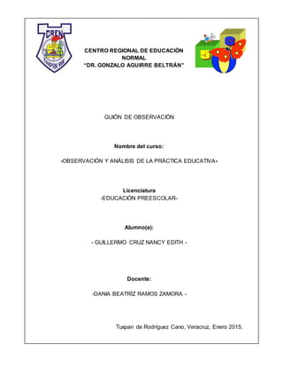 CENTRO REGIONAL DE EDUCACIÓN
NORMAL
“DR. GONZALO AGUIRRE BELTRÁN”
GUIÓN DE OBSERVACIÓN
Nombre del curso:
-OBSERVACIÓN Y ANÁLISIS DE LA PRÁCTICA EDUCATIVA-
Licenciatura
-EDUCACIÓN PREESCOLAR-
Alumno(a):
- GUILLERMO CRUZ NANCY EDITH -
Docente:
-DANIA BEATRÍZ RAMOS ZAMORA -
Tuxpan de Rodríguez Cano, Veracruz, Enero 2015.
 