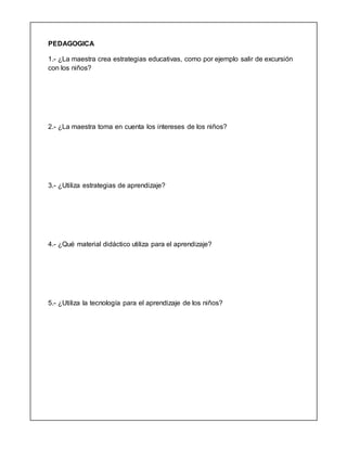 PEDAGOGICA
1.- ¿La maestra crea estrategias educativas, como por ejemplo salir de excursión
con los niños?
2.- ¿La maestra toma en cuenta los intereses de los niños?
3.- ¿Utiliza estrategias de aprendizaje?
4.- ¿Qué material didáctico utiliza para el aprendizaje?
5.- ¿Utiliza la tecnología para el aprendizaje de los niños?
 