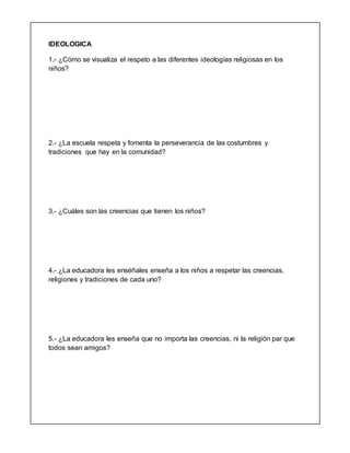 IDEOLOGICA
1.- ¿Cómo se visualiza el respeto a las diferentes ideologías religiosas en los
niños?
2.- ¿La escuela respeta y fomenta la perseverancia de las costumbres y
tradiciones que hay en la comunidad?
3.- ¿Cuáles son las creencias que tienen los niños?
4.- ¿La educadora les enséñales enseña a los niños a respetar las creencias,
religiones y tradiciones de cada uno?
5.- ¿La educadora les enseña que no importa las creencias, ni la religión par que
todos sean amigos?
 