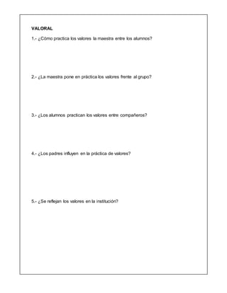 VALORAL
1.- ¿Cómo practica los valores la maestra entre los alumnos?
2.- ¿La maestra pone en práctica los valores frente al grupo?
3.- ¿Los alumnos practican los valores entre compañeros?
4.- ¿Los padres influyen en la práctica de valores?
5.- ¿Se reflejan los valores en la institución?
 