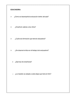 EDUCADORA:
 ¿Cómo se desempeña la educación dentro del aula?
 ¿Enseña lo valores a los niños?
 ¿Cuál es la formación que tiene la educadora?
 ¿Se observa la ética en el trabajo de la educadora?
 ¿Qué tipo de enseñanza?
o ¿La maestra se adapta a cada etapa que tiene el niño?
 