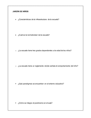 JARDÍN DE NIÑOS
 ¿Características de la infraestructura de la escuela?
 ¿Cuál es la normatividad de la escuela?
o ¿La escuela tiene tres grados dependientes a la edad de los niños?
o ¿La escuela tiene un reglamento donde señala el comportamiento del niño?
 ¿Qué paradigmas se encuentran en el entorno educativo?
 ¿Cómo se integra el positivismo en el aula?
 