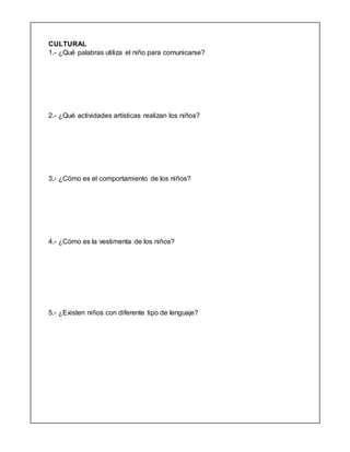 CULTURAL
1.- ¿Qué palabras utiliza el niño para comunicarse?
2.- ¿Qué actividades artísticas realizan los niños?
3.- ¿Cómo es el comportamiento de los niños?
4.- ¿Cómo es la vestimenta de los niños?
5.- ¿Existen niños con diferente tipo de lenguaje?
 