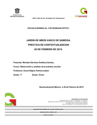 “2014. Año de los Tratados de Teoloyucan”
ESCUELANORMAL No. 3 DE NEZAHUALCÓYOTL
JARDÍN DE NIÑOS VASCO DE QUIROGA.
PRÁCTICA DE CONTEXTUALIZACION
26 DE FEBRERO DE 2015.
Presenta: Morales Sánchez Estefany Sarahy.
Curso: Observación y análisis de la práctica escolar.
Profesora: Duran Nájera Patricia Isabel.
Grado: 1º Grupo: Único
Nezahualcóyotl, México, a 26 de Febrero de 2015
SECRETARÍA DE EDUCACIÓN
SUBSECRETARÍA DE EDUCACIÓN BÁSICA Y NORMAL
DIRECCIÓN GENERAL DE EDUCACIÓN NORMAL Y DESARROLLO DOCENTE
SUBDIRECCIÓN DE EDUCACIÓN NORMAL
ESCUELA NORMAL No. 3 DE NEZAHUALCÓYOTL
SAN MATEO ESQ. NARVARTE S/N, COL. AMP. VICENTE VILLADA
NEZAHUALCOYOTL, MÉXICO, 57710
TEL/FAX 57-97-16-43
normal3neza@prodigy.net.mx
C.C.T. 15ENS0047T
 