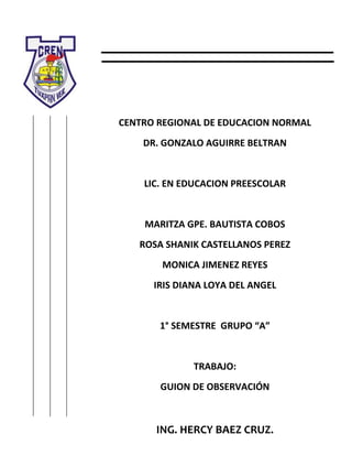 CENTRO REGIONAL DE EDUCACION NORMAL
DR. GONZALO AGUIRRE BELTRAN

LIC. EN EDUCACION PREESCOLAR

MARITZA GPE. BAUTISTA COBOS
ROSA SHANIK CASTELLANOS PEREZ
MONICA JIMENEZ REYES
IRIS DIANA LOYA DEL ANGEL

1° SEMESTRE GRUPO “A”

TRABAJO:
GUION DE OBSERVACIÓN

ING. HERCY BAEZ CRUZ.

 