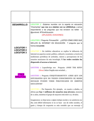 DESARROLLO:
LOCUTOR 1
LOCUTOR 2
LOCUTOR 3
(TRES
MINUTOS)
LOCUTOR 2: -Estamos reunidos con la experta en educación
“Chacharitas” que nos va a deleitar con su LENGUA-je y vamos
respondiendo a las preguntas que nos enviaron vía twitter a
@puntonet #TICenEducación
(APLAUSOS, OVACIONES)
LOCUTOR 2: Pregunta: Princess254 : ¿USTED CÓMO CREE QUE
INFLUYE EL INTERNET EN EDUCACIÓN ? pregunta que le
hemos re-sumido
LOCUTOR 3: En ámbitos educativos se explica la inﬂuencia de
internet en aspectos social, político, cultural y económico a través de
mediciones periódicas de actitudes, valores y percepciones de los
usuarios mexicanos de esta tecnología. Y las redes sociales ha
disparado el acceso a internet.
LOCUTOR 1: LopezDoriga nos Pregunta :¿WHY THE RITO?
(Risas) Señor Dogida más seriedad….
LOCUTOR 1: Pregunta CHIQUITAMAMUYUY: ¿CREE QUE LOS
ESTUDIANTES QUE NO TIENEN CONOCIMIENTO DE REDES
SOCIALES PUEDEN VERSE PERJUDICADOS EN ÁMBITOS
EDUCATIVOS?
LOCUTOR 3: Por Supuesto. Por ejemplo, en cuanto a edades, se
afirma que hay 7 millones de usuarios muy jóvenes, menores
de 11 años, mientras el grupo de mayores está entre 12 y 18 años.
Imaginemos: se deja tarea o algún trabajo escolar y no asistieron ese
día; será difícil informarse si no se hace uso de redes sociales, el
gasto y tiempo de respuesta es más rentable que un mensaje o
 
