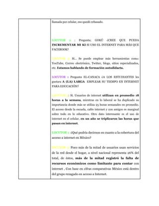 llamada por celular, eso quedó rebasado.
LOCUTOR 2 : Pregunta; GOKÚ ¿CREE QUE PUEDA
INCREMENTAR MI KI SI USO EL INTERNET PARA MÁS QUE
FACEBOOK?
LOCUTOR 3: Sí... Se puede emplear más herramientas como:
YouTube, Correo electrónico, Twitter, blogs, sitios especializados,
etc. Estamos hablando de formación autodidacta.
LOCUTOR 1 Pregunta EL-CANACA ¿A LOS ESTUDIANTES les
gustara A (LA) LARGA EMPLEAR SU TIEMPO EN INTERNET
PARA EDUCACIÓN?
LOCUTOR 3: Sí. Usuarios de internet utilizan en promedio 18
horas a la semana, mientras en lo laboral se ha duplicado su
importancia donde más se utiliza 25 horas semanales en promedio.
El acceso desde la escuela, cafés internet y con amigos es marginal
sobre todo en lo educativo. Otro dato interesante es el uso de
internet en el celular, en un año se triplicaron las horas que
pasan en internet.
LOCUTOR 1: ¿Qué podría decirnos en cuanto a la cobertura del
acceso a internet en México?
lOCUTOR 3: Poco más de la mitad de usuarios usan servicios
de la red desde el hogar, a nivel nacional representa 26% del
total, de éstos, más de la mitad registró la falta de
recursos económicos como limitante para contar con
internet , Con base en cifras comparativas México está dentro
del grupo rezagado en acceso a Internet.
 