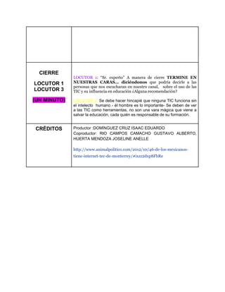 CIERRE
LOCUTOR 1
LOCUTOR 3
(UN MINUTO)
LOCUTOR 1: “Sr. experto” A manera de cierre TERMINE EN
NUESTRAS CARAS… diciéndonos que podría decirle a las
personas que nos escucharan en nuestro canal, sobre el uso de las
TIC y su influencia en educación ¿Alguna recomendación?
LOCUTOR 3: Se debe hacer hincapié que ninguna TIC funciona sin
el intelecto humano - él hombre es lo importante- Se deben de ver
a las TIC como herramientas, no son una vara mágica que viene a
salvar la educación, cada quién es responsable de su formación.
CRÉDITOS Productor :DOMÍNGUEZ CRUZ ISAAC EDUARDO
Coproductor: RIO CAMPOS CAMACHO GUSTAVO ALBERTO,
HUERTA MENDOZA JOSELINE ANELLE
http://www.animalpolitico.com/2012/10/46-de-los-mexicanos-
tiene-internet-tec-de-monterrey/#ixzz2dxp8FbRe
 