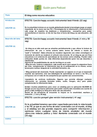 Título El blog como recurso educativo
Introducción
LOCUTOR (A)
EFECTO: Canción happy acoustic instrumental beat-friends (22 seg)
En la actualidad vivimos en un mundo globalizado donde la tecnología juega un papel
importante de la mano con las TIC ( Tecnologías de la Información y Comunicación)
esto exige de nosotros las destrezas y competencias necesarias para poder
aprovecharlas al máximo, el día de hoy toca el turno del blog y su uso educativo. (22
seg)
Desarrollo del tema
LOCUTOR (A)
EFECTO: Canción happy acoustic instrumental beat-friends (1 min y 50
seg)
Un blog es un sitio web que se actualiza periódicamente y que ofrece la lectura de
información de uno o varios autores sobre temas de interés a través de
"post" o "entradas". Estos artículos se muestran siguiendo una orden cronológico al
momento de abrirlo se mostrará el artículo más reciente. Si un blog se usa con fines
educativos o en entornos de aprendizaje se los conoce como edublog. Pueden estar
enfocados desde puntos de vista diferentes dependiendo quien los use docentes o
estudiantes.
algunas de las posibilidades de uso de los blog en un aula:
•Blog de aula, materia o asignatura, este puede servir para apoyar la asignatura fuera
del aula, complementar la información que da el profesorado en la misma, enviar
tareas para realizar después de la actividad formativa, etc.
• Blog personal del alumnado. Puede representar un espacio en el que el alumnado
exprese sus opiniones, cree sus estrategias de aprendizaje en torno a las TIC y se
enriquezca con el resto de los compañeros que aportan sus conocimientos.
•repositorio de archivos multimedia. Espacio que permite albergar cualquier
información en variados formatos (vídeo, audio, imagen, etc.) para poder
complementar la información dada.
Existen muchas plataformas para crear un edublog pero la aplicación BLOGER de
Google es una muy buena aplicación para poder crearlo solo necesitas una cuenta de
gmail y listo configura tu blog para darle ese uso educativo
Dentro de los beneficios se encuentra la mejora en la creatividad, escritura y
redacción ( 1 min y 50 seg)
Cierre
LOCUTOR (A)
EFECTO: canción pompeii glee versión instrumental ( 41 seg)
En la actualidad tenemos que estar capacitados para todo lo relacionado
a las TIC ya que es una forma de estar conectados con el mundo, el blog
y el edublog son dos grandes espacios para compartir información y
opiniones sobre cualquier tema de interés alrededor del mundo
¡abre,crea redacta publica y listo! Mantente conectado con el mundo
(35 seg)
Créditos
 