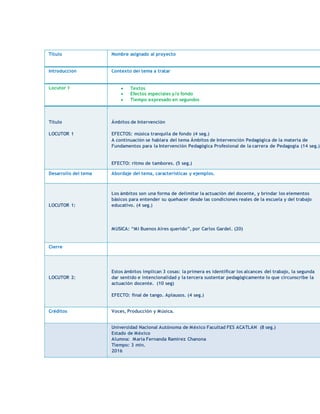 Título Nombre asignado al proyecto
Introducción Contexto del tema a tratar
Locutor 1 Textos
Efectos especiales y/o fondo
Tiempo expresado en segundos
Título
LOCUTOR 1
Ámbitos de Intervención
EFECTOS: música tranquila de fondo (4 seg.)
A continuación se hablara del tema Ámbitos de Intervención Pedagógica de la materia de
Fundamentos para la Intervención Pedagógica Profesional de la carrera de Pedagogía (14 seg.)
EFECTO: ritmo de tambores. (5 seg.)
Desarrollo del tema Abordaje del tema, características y ejemplos.
LOCUTOR 1:
Los ámbitos son una forma de delimitar la actuación del docente, y brindar los elementos
básicos para entender su quehacer desde las condiciones reales de la escuela y del trabajo
educativo. (4 seg.)
MUSICA: “Mi Buenos Aires querido”, por Carlos Gardel. (20)
Cierre
LOCUTOR 2:
Estos ámbitos implican 3 cosas: la primera es identificar los alcances del trabajo, la segunda
dar sentido e intencionalidad y la tercera sustentar pedagógicamente lo que circunscribe la
actuación docente. (10 seg)
EFECTO: final de tango. Aplausos. (4 seg.)
Créditos Voces, Producción y Música.
Universidad Nacional Autónoma de México Facultad FES ACATLAN (8 seg.)
Estado de México
Alumna: Maria Fernanda Ramirez Chanona
Tiempo: 3 min.
2016
