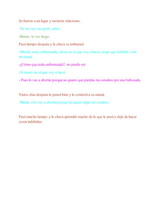Se fueron a un lugar y tuvieron relaciones.
-Ya me voy me gustó, adios.
-Bueno, te veo luego.
Pasó tiempo después y la chava se embarazó
-Mierda estoy embarazada, ahora no sé que voy a hacer, tengo que hablarlo coin
mi mamá
-¿Cómo que estás embarazada?, no puede ser.
-Sí mamá no sé que voy a hacer
- Pues lo vas a abortar porque no quiero que pierdas tus estudios por una babosada.
Varios días después lo pensó bien y le contestó a su mamá.
-Mamá si lo voy a abortar porque no quiero dejar mi estudios
Pasó mucho tiempo y la chava aprendió mucho de lo que le pasó y dejó de hacer
cosas indebidas.
 