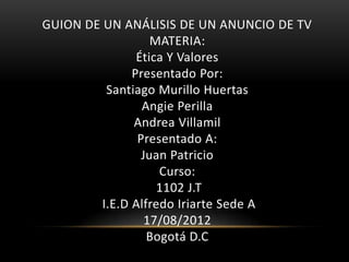 GUION DE UN ANÁLISIS DE UN ANUNCIO DE TV
                   MATERIA:
                Ética Y Valores
               Presentado Por:
          Santiago Murillo Huertas
                 Angie Perilla
               Andrea Villamil
                Presentado A:
                 Juan Patricio
                    Curso:
                    1102 J.T
         I.E.D Alfredo Iriarte Sede A
                  17/08/2012
                  Bogotá D.C
 