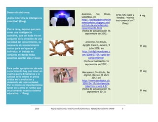 Desarrollo del tema:
                                                                     Anónimo,      Sin    titulo,             EFECTOS: sube y    4 seg
¿Cómo intervine la inteligencia                                      Colombia, en                             fondea: “Narnia
                                                                     http://sociedaddelconocie               instrumental avi”
colectiva? (2seg)
                                                                     mientodeisy.blogspot.mx/                      (3seg)
                                                                     p/titulo-la-sociedad-del-
Pierre Lévy, expone que para                                         conocimiento.html
                                                                     (fecha de actualización 16
crear una inteligencia                                                  septiembre de 2012)
colectiva, que sin duda iría en
conjunto de la creación de una
sociedad del conocimiento, es                                           Anónimo, Sin titulo,
necesario el reconocimiento                                          dy3g0′s trench, México, 9                                   11 seg
mutuo para enriquecer al                                                   julio 2008, en
individuo, el trabajo en                                             http://dy3g0.wordpress.c
conjunto en donde todos                                              om/2008/07/09/tipos-de-
podemos aportar algo.(16seg)                                               conocimiento/
                                                                      (fecha actualización 16
                                                                        septiembre de 2012)
Para poder apropiarnos de este
conocimiento hay que tener en                                                                                                    11 seg
                                                                     Macaperez, Sin titulo, Ser
cuenta que la Enseñanza y la                                           digital, México,17 abril
calidad de la misma es pieza                                                   2012, en
crítica en la evolución y                                            http://www.serdigital.cl/
desarrollo de toda sociedad.                                          2010/04/17/inteligencia-
Por lo mismo es importantísimo                                          colectiva-y-web-2-0/
tener en la mira el rumbo que                                        (fecha de actualización 16
esta tomando nuestro sistema                                                                                                     11 seg
                                                                          septiembre 2012)
educativo. (17seg)




                        2010      Reyna Díaz Huerta y Erika YazminÁvila Bonifacio. H@bitat Puma DGTIC-UNAM        3
 