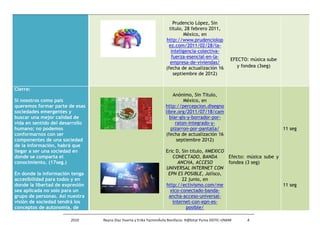 Prudencio López, Sin
                                                                      titulo, 28 febrero 2011,
                                                                              México, en
                                                                    http://www.prudenciolop
                                                                     ez.com/2011/02/28/la-
                                                                       inteligencia-colectiva-
                                                                       fuerza-esencial-en-la-
                                                                                                        EFECTO: música sube
                                                                      empresa-de-viviendas/
                                                                    (fecha de actualización 16             y fondea (3seg)
                                                                        septiembre de 2012)


Cierre:
                                                                        Anónimo, Sin Titulo,
Si nosotros como país                                                        México, en
queremos formar parte de esas                                       http://percepcion.disegno
sociedades emergentes y                                             libre.org/2011/07/18/cam
buscar una mejor calidad de                                           biar-gis-y-borrador-por-
vida en sentido del desarrollo                                           raton-integrado-y-
humano; no podemos                                                     pizarron-por-pantalla/                                 11 seg
conformarnos con ser                                                (fecha de actualización 16
componentes de una sociedad                                               septiembre 2012)
de la información, habrá que
llegar a ser una sociedad en                                        Eric D, Sin titulo, #MEXICO
donde se comparta el                                                   CONECTADO, BANDA         Efecto: música sube y
conocimiento. (17seg.)                                                    ANCHA, ACCESO         fondea (3 seg)
                                                                    UNIVERSAL INTERNET CON
En donde la información tenga                                        EPN ES POSIBLE, Jalisco,
accesibilidad para todos y en                                               22 junio, en
donde la libertad de expresión                                      http://ectivismo.com/me                           11 seg
sea aplicada no solo para un                                          xico-conectado-banda-
grupo de personas. Así nuestra                                       ancha-acceso-universal-
visión de sociedad tendrá los                                          internet-con-epn-es-
conceptos de autonomía, de                                                    posible/

                        2010     Reyna Díaz Huerta y Erika YazminÁvila Bonifacio. H@bitat Puma DGTIC-UNAM     4
 