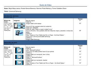 Guión de Video
Autor: Mejía Masa Jesica, Pineda Ramos Berenice, Ramírez Prado Maritza y Torres Caballero Diana
Título: Comercial Samsung
Introducción del tema
Duración total: 11”
Música de
fondo.
Nombre. Payday
Autor. Lazer boy
Álbum. The man
on the street
where he lives
Año. 1999
Payday.mp3
Imágenes. Abre de negros:
FADE IN:
Imagen tablet contra laptop
Voz en off: Han quedado atrás los cuadernos
FADE OUT: IMAGEN
FADE IN: video “Paper vs Ipad or tablet Funny”
Voz en off (Cont.): han quedado atrás las máquinas viejas y pesadas e incluso las
laptop
CORTE A:
Video “Create on Your Tablet Like Pen on Paper - Go Smart Stylus-“
Voz en off: Lo de hoy es la tablet Samsung
CORTE A:
Imagen tablet Samsung
Tiempo
01”
02”
08”
Desarrollo del tema
Duración total: 41”
Música de
Fondo.
Nombre. Payday
Autor. Lazer boy
Álbum. The man
on the street
where he lives
Año. 1999
Payday.mp3
Imágenes. Abre de negros:
FADE IN:
video “Microsoft Surface”
Voz en off: Con ellas puedes hacer lo que quieras
CORTE A:
Imagen tablet con inscripción: leer un libro
CORTE A:
CONT.V. “Microsoft Surface”
CORTE A:
Imagen tablet con inscripción: diseñar
CORTE A:
Video “Create on Your Tablet Like Pen on Paper – Go Smart Stylus-“
CORTE A:
Tiempo.
01”
05”
02”
01”
10”
01”
02”
 