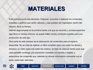MATERIALES Este proceso es el más laborioso. Disponer, encontrar o elaborar los contenidos textuales y gráficos que serán valiosos, y que puedan ser ingresados dentro del recurso, lleva su tiempo. Internet seguramente es la primera fuente a la que se recurrirá, y aunque encontrar algo lleva un tiempo enorme, se puede hallar mucho contenido potable para una producción de este tipo. Otra parte de este proceso es la adecuación de contenidos para el espacio disponible. No se trata de realizar un libro completo (para eso están los libros) y tampoco un video (para eso están los videos), se trata de adecuar textos para que cada pantalla contenga una exposición completa con sentido y legible, y seleccionar las imágenes que, además de ofrecer información coherente con el tema, estén bien definidas.  OBJETIVO TEMA MATERIALES ESTRUCTURA ARMADO PRUEBA 