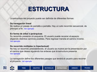 ESTRUCTURA La estructura del proyecto puede ser definida de diferentes formas: De navegación lineal Se realiza un pasaje de pantalla a pantalla. Hay un solo recorrido secuencial, de principio a fin.  Ver ejemplo En forma de árbol o jerárquicas Su recorrido presenta un esquema. El usuario puede recorrer el espacio eligiendo distintos caminos posibles. Para regresar transita el camino inverso.  Ver ejemplo   De recorrido múltiples (o hipertextual) No hay un recorrido preestablecido, el usuario se mueve por la presentación por el camino que desea siguiendo los enlaces que la estructura presenta.  Ver ejemplo La navegación define los diferentes pasajes que tendrá el usuario para recorrer el proyecto.  Ver ejemplo OBJETIVO TEMA MATERIALES ESTRUCTURA ARMADO PRUEBA 