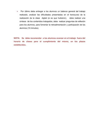     Por último debe entregar a los alumnos un balance general del trabajo
       realizado, analizar las dificultades presentadas en el transcurso de la
       realización de la clase digital (si es que hubieron),   debe realizar una
       síntesis de los contenidos trabajados, debe realizar preguntas de reflexión
       para los alumnos, para fomentar la retroalimentación y participación de los
       alumnos (10 minutos).




NOTA: Se debe recomendar a los alumnos avanzar en el trabajo fuera del
horario de clases para el cumplimiento del mismo, en los plazos
establecidos.
 