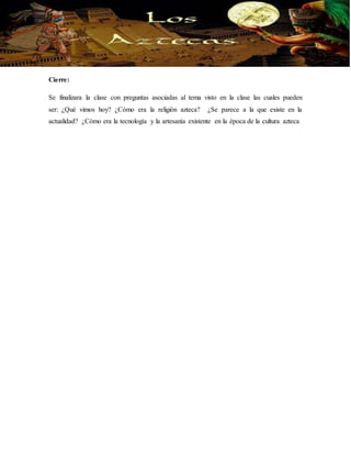 Cierre: 
Se finalizara la clase con preguntas asociadas al tema visto en la clase las cuales pueden 
ser: ¿Qué vimos hoy? ¿Cómo era la religión azteca? ¿Se parece a la que existe en la 
actualidad? ¿Cómo era la tecnología y la artesanía existente en la época de la cultura azteca 

