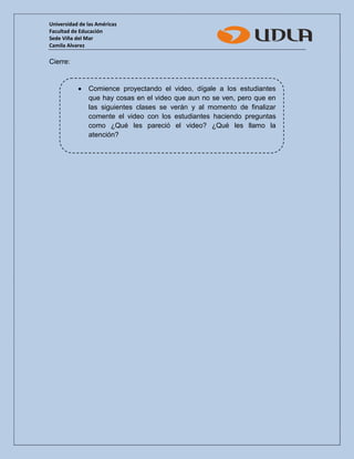 Universidad de las Américas 
Facultad de Educación 
Sede Viña del Mar 
Camila Alvarez 
Cierre: 
 Comience proyectando el video, dígale a los estudiantes que hay cosas en el video que aun no se ven, pero que en las siguientes clases se verán y al momento de finalizar comente el video con los estudiantes haciendo preguntas como ¿Qué les pareció el video? ¿Qué les llamo la atención? 
