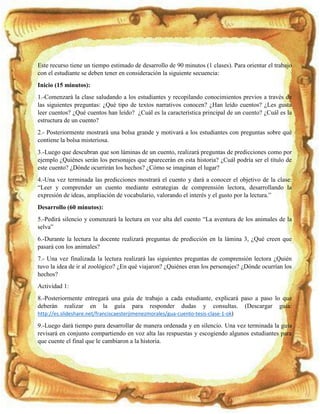 Este recurso tiene un tiempo estimado de desarrollo de 90 minutos (1 clases). Para orientar el trabajo
con el estudiante se deben tener en consideración la siguiente secuencia:
Inicio (15 minutos):
1.-Comenzará la clase saludando a los estudiantes y recopilando conocimientos previos a través de
las siguientes preguntas: ¿Qué tipo de textos narrativos conocen? ¿Han leído cuentos? ¿Les gusta
leer cuentos? ¿Qué cuentos han leído? ¿Cuál es la característica principal de un cuento? ¿Cuál es la
estructura de un cuento?
2.- Posteriormente mostrará una bolsa grande y motivará a los estudiantes con preguntas sobre qué
contiene la bolsa misteriosa.
3.-Luego que descubran que son láminas de un cuento, realizará preguntas de predicciones como por
ejemplo ¿Quiénes serán los personajes que aparecerán en esta historia? ¿Cuál podría ser el título de
este cuento? ¿Dónde ocurrirán los hechos? ¿Cómo se imaginan el lugar?
4.-Una vez terminada las predicciones mostrará el cuento y dará a conocer el objetivo de la clase:
“Leer y comprender un cuento mediante estrategias de comprensión lectora, desarrollando la
expresión de ideas, ampliación de vocabulario, valorando el interés y el gusto por la lectura.”
Desarrollo (60 minutos):
5.-Pedirá silencio y comenzará la lectura en voz alta del cuento “La aventura de los animales de la
selva”
6.-Durante la lectura la docente realizará preguntas de predicción en la lámina 3, ¿Qué creen que
pasará con los animales?
7.- Una vez finalizada la lectura realizará las siguientes preguntas de comprensión lectora ¿Quién
tuvo la idea de ir al zoológico? ¿En qué viajaron? ¿Quiénes eran los personajes? ¿Dónde ocurrían los
hechos?
Actividad 1:
8.-Posteriormente entregará una guía de trabajo a cada estudiante, explicará paso a paso lo que
deberán realizar en la guía para responder dudas y consultas. (Descargar guía:
http://es.slideshare.net/franciscaesterjimenezmorales/gua-cuento-tesis-clase-1-ok)
9.-Luego dará tiempo para desarrollar de manera ordenada y en silencio. Una vez terminada la guía
revisará en conjunto compartiendo en voz alta las respuestas y escogiendo algunos estudiantes para
que cuente el final que le cambiaron a la historia.
 