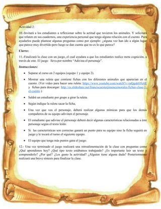 Actividad 2:
10.-Invitará a los estudiantes a reflexionar sobre la actitud que tuvieron los animales. Y solicitará
que relaten en sus cuadernos, una experiencia personal que tenga alguna relación con el cuento. Para
ayudarlos puede plantear algunas preguntas como por ejemplo: ¿alguna vez han ido a algún lugar
que parece muy divertido pero luego se dan cuenta que no es lo que parece?
Cierre:
11.-Finalizará la clase con un juego, el cual ayudara a que los estudiantes realice meta cognición, a
través de este. El juego lleva por nombre “Adivina el personaje”.
Instrucciones:
 Separar al curso en 2 equipos (equipo 1 y equipo 2).
 Mostrar una ruleta que contiene fichas con los diferentes animales que aparecían en el
cuento. (Ver video para hacer una ruleta: https://www.youtube.com/watch?v=raQgukO5c6E
y fichas para descargar: http://es.slideshare.net/franciscaesterjimenezmorales/fichas-clase-1-
el-cuento )
 Saldrá un estudiante por grupo a girar la ruleta.
 Según indique la ruleta sacar la ficha,
 Una vez que vea el personaje, deberá realizar algunas mímicas para que los demás
compañeros de su equipo adivinen el personaje.
 El estudiante que adivine el personaje deberá decir algunas características relacionadas a éste
personaje según el texto leído.
 Si las características son correctas ganará un punto para su equipo sino la ficha seguirá en
juego y le tocará el turno el siguiente equipo.
 El equipo que tenga más puntos gana el juego.
12.- Una vez terminado el juego realizará una retroalimentación de la clase con preguntas como
¿Qué aprendimos hoy? ¿Qué tipo texto estábamos trabajando? ¿Es importante leer un texto y
comprenderlo? ¿Por qué? ¿Les gusto la actividad? ¿Alguien tiene alguna duda? Posteriormente
realizará una breve síntesis para finalizar la clase.
 