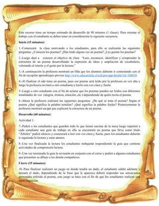 Este recurso tiene un tiempo estimado de desarrollo de 90 minutos (1 clases). Para orientar el
trabajo con el estudiante se deben tener en consideración la siguiente secuencia.
Inicio (15 minutos):
1.-Comenzará la clase motivando a los estudiantes, para ello se realizarán las siguientes
preguntas: ¿Conocen los poemas? ¿Han leído alguna vez un poema? ¿Les gustan los poemas?
2.-Luego dará a conocer el objetivo de clase “Leer, reconocer, identificar y comprender la
estructura de un poema desarrollando la expresión de ideas y ampliación de vocabulario,
valorando el interés y el gusto por la lectura.”
3.-A continuación la profesora mostrará un Oda que los alumnos deberán ir contestando con el
fin de recopilar aprendizajes previos http://www.educarchile.cl/ech/pro/app/detalle?id=188658
4.-Al finalizar el oda tiene un poema, pues ese poema será leído por la profesora en voz alta y
luego la profesora invitará a otro estudiante a leerlo con voz clara y fuerte.
5.-Luego a otro estudiante con el fin de aclarar que los poemas pueden ser leídos con diferentes
tonalidades de voz (alegría, tristeza, emoción, etc.) dependiendo de quién recita el poema.
6.-Ahora la profesora realizará las siguientes preguntas: ¿De qué se trata el poema? Según el
poema ¿Qué significa la palabra tertulias? ¿Qué significa la palabra frailes? Posteriormente la
profesora mostrará un ppt que explicará la estructura de un poema.
Desarrollo (60 minutos):
Actividad 1:
7.-Pedirá a los estudiantes que guarden todo lo que tienen encima de la mesa luego repartirá a
cada estudiante una guía de trabajo en ella se encontrará un poema que lleva como título
“Árboles” pedirá silencio y comenzará a leer con voz clara y fuerte, pues los estudiantes deberán
ir siguiendo la lectura y estar atentos.
8.-Una vez finalizada la lectura los estudiantes trabajarán respondiendo la guía que contiene
actividades de comprensión lectora.
9.-Una vez terminada la guía la revisarán en conjunto con el curso y pedirá a algunos estudiantes
que presenten su dibujo a los demás compañeros.
Cierre (15 minutos):
10.-Para finalizar realizará un juego en donde tendrá un dado, el estudiante saldrá adelante y
lanzará el dado, dependiendo de la frase que le aparezca deberá responder sus sensaciones
personales referido al poema, este juego se hace con el fin de que los estudiantes realicen una
meta cognición.
 