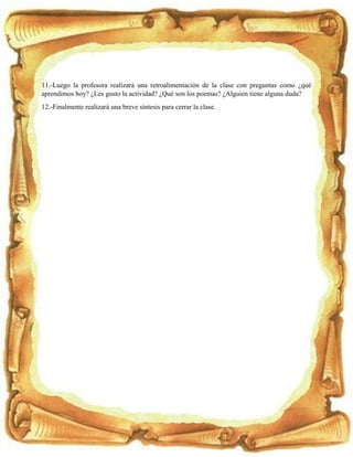 11.-Luego la profesora realizará una retroalimentación de la clase con preguntas como ¿qué
aprendimos hoy? ¿Les gusto la actividad? ¿Qué son los poemas? ¿Alguien tiene alguna duda?
12.-Finalmente realizará una breve síntesis para cerrar la clase.
 