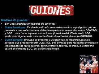 Modelos de guiones: Son 2 los modelos principales de guiones: Guión Americano:  Es el más utilizado en nuestras radios, aquel guión que se presenta a una sola columna, dejando espacios entre los elementos CONTROL y LOC.,  para hacer algunas anotaciones (interlineado). El elemento LOC., suele estar ligeramente más hacia el lado derecho del elemento CONTROL.  Guión Europeo:  El guión se presenta a 2 columnas, la izquierda para los sonidos que procederán del CONTROL, y la derecha para los textos literarios e indicaciones de los locutores, conductores o actores, es decir, a la derecha estará el elemento LOC. del guión radiofónico. 