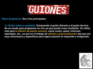 Tipos de guiones:  Son 4 los principales: 4.- Guión mixto o completo:  Comprende el guión literario y el guión técnico. No es usado para programas en vivo ya que puede crear confusión. Se utiliza más para  la edición de piezas sonoras , como cuñas, spots, informes, reportajes, etc., ya que en el trabajo de  edición y post producción  hay que ser muy minuciosos y específicos para lograr plasmar lo requerido e imaginado. 