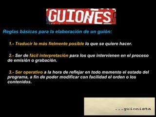 Reglas básicas para la elaboración de un guión: 1.- Traducir lo más fielmente posible  lo que se quiere hacer. 2.-  Ser de  fácil interpretación  para los que intervienen en el proceso de emisión o grabación.  3.- Ser operativo  a la hora de reflejar en todo momento el estado del programa, a fin de poder modificar con facilidad el orden o los contenidos. 