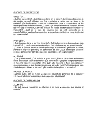 GUIONES DE ENTREVISTAS
DIRECTOR.
¿Cuál es su nombre? ¿Cuántos años tiene en el cargo?¿Quiénes participan en la
planeación escolar? ¿Cuáles son los propósitos y metas que se tiene en la
escuela? ¿Se implementan proyectos colaborativos para el cumplimiento de las
metas previstas en la institución? ¿Cuáles? ¿Con qué frecuencia se llevan a cabo
los consejos escolares? ¿Cómo se evalúan los logros académicos generales de la
institución? ¿Cuál es el plan de estudios que se está aplicando en la
escuela?¿Cómo evalúan los propósitos y proyectos establecidos como institución
o como escuela?.

PROFESOR.
¿Cuántos años tiene el servicio docente? ¿Cuánto tiempo lleva laborando en esta
institución? ¿Los alumnos entienden el propósito de lo que se les quiere enseñar?
¿Cuál es el plan de estudios con el que trabaja actualmente? ¿Al iniciar su clase;
plantea el propósito general y los contenidos de ésta?¿Qué estrategias utiliza en
su clase para cumplir con los propósitos establecidos en su planeación?
ALUMNOS.
¿Qué grado cursas? ¿Qué materia te gusta más?¿Al inicio de la clase reciben una
breve explicación sobre el contenido que aprenderán? ¿Logras comprender lo que
el maestro trata de enseñarte? ¿Por qué? ¿El maestro te hace sugerencias y
observaciones de lo que debes mejorar para aprender mejor? ¿Es importante para
ti todo lo aprendido en la escuela? ¿En tu vida diaria aplicas lo aprendido?
PADRES DE FAMILIA
¿Conoce cuáles son las metas y propósitos educativos generales de la escuela?
¿El maestro le informa acerca de sus propósitos educativos?
GUIONES DE OBSERVACIÓN
ALUMNOS
¿De qué manera reaccionan los alumnos a las meta y propósitos que plantea el
maestro?

 