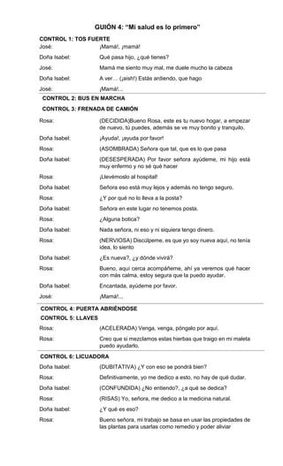 José:
Doña Isabel:
José:
Doña Isabel:
José:
Rosa:
Doña Isabel:
Rosa:
Doña Isabel:
Rosa:
Doña Isabel:
Rosa:
Doña Isabel:
Rosa:
Doña Isabel:
Rosa:
Doña Isabel:
Rosa:
Doña Isabel:
José:
Rosa:
Rosa:
Doña Isabel:
Rosa:
Doña Isabel:
Rosa:
Doña Isabel:
Rosa:
tos
¡Mamá!, ¡mamá!
Qué pasa hijo, ¿qué tienes?
Mamá me siento muy mal, me duele mucho la cabeza
A ver… (¡aish!) Estás ardiendo, que hago
¡Mamá!...
música
frenada de auto
(DECIDIDA)Bueno Rosa, este es tu nuevo hogar, a empezar
de nuevo, tú puedes, además se ve muy bonito y tranquilo.
¡Ayuda!, ¡ayuda por favor!
(ASOMBRADA) Señora que tal, que es lo que pasa
(DESESPERADA) Por favor señora ayúdeme, mi hijo está
muy enfermo y no sé qué hacer
¡Llevémoslo al hospital!
Señora eso está muy lejos y además no tengo seguro.
¿Y por qué no lo lleva a la posta?
Señora en este lugar no tenemos posta.
¿Alguna botica?
Nada señora, ni eso y ni siquiera tengo dinero.
(NERVIOSA) Discúlpeme, es que yo soy nueva aquí, no tenía
idea, lo siento
¿Es nueva?, ¿y dónde vivirá?
Bueno, aquí cerca acompáñeme, ahí ya veremos qué hacer
con más calma, estoy segura que la puedo ayudar.
Encantada, ayúdeme por favor.
¡Mamá!...
ABRIR PUERTA
LLAVES
(ACELERADA) Venga, venga, póngalo por aquí.
Creo que si mezclamos estas hierbas que traigo en mi maleta
puedo ayudarlo.
Licuadora.
(DUBITATIVA) ¿Y con eso se pondrá bien?
Definitivamente, yo me dedico a esto, no hay de qué dudar.
(CONFUNDIDA) ¿No entiendo?, ¿a qué se dedica?
(RISAS) Yo, señora, me dedico a la medicina natural.
¿Y qué es eso?
Bueno señora, mi trabajo se basa en usar las propiedades de
las plantas para usarlas como remedio y poder aliviar
CONTROL 1: TOS FUERTE
GUIÓN 4: “Mi salud es lo primero”
CONTROL 2: BUS EN MARCHA
CONTROL 3: FRENADA DE CAMIÓN
CONTROL 4: PUERTA ABRIÉNDOSE
CONTROL 5: LLAVES
CONTROL 6: LICUADORA
 
