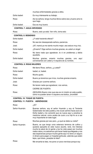 Doña Isabel:
Rosa:
Doña Isabel:
Rosa:
Doña Isabel:
Rosa:
José:
Doña Isabel:
Rosa:
Doña Isabel:
Rosa:
Doña Isabel:
Rosa:
Doña Isabel:
José:
Rosa:
Rosa:
Rosa:
Señor Huamán:
Rosa:
Señor Huamán:
Rosa:
muchas enfermedades gracias a ellos.
Es muy interesante su trabajo.
Así es señora, tengo muchos libros sobre eso y bueno amo lo
que hago
Eso es muy bueno
AGUA HIRVIENDO
Bueno, esto ya está. Ven niño, toma esto
(Bebiendo)
¿Y está haciendo efecto?
No sea tan desesperada señora, paciencia.
¡Uf!, mamá ya me siento mucho mejor, eso estuvo muy rico.
¿Enserio? Oiga señora muchas gracias, es usted un ángel
No tiene nada que agradecer, la vi en problemas y debía
ayudarla.
Muchas gracias, enserio muchas gracias, uno aquí
conversando con usted y ni siquiera sé su nombre.
(RISAS)
Me llamo Rosa, señora, ¿y usted?
Isabel, sí, Isabel.
Mucho gusto.
Bueno ya tenemos que irnos, muchas gracias enserio.
Gracias por curarme señora.
No tienen nada que agradecer, nos vemos.
CIERRE DE PUERTA
(SEGURA) Bueno creo que esa es mi misión en este pueblo,
cómo no pueden tener ni siquiera una botica, ¡Increíble!
TOQUE DE PUERTA
PUERTA ABRIÉNDOSE
¿Si?
Buenas señora, soy el señor Huamán y soy el Teniente
Gobernador de este pueblo y me crucé camino hacia acá con
Doña Isabel y me comentó que es nueva aquí y practica la
medicina natural, como acaba de curar a su hijo le va a ser
muy importante en este lugar.
Muchas gracias por eso pero, ¿a qué se debe su visita?
Bueno, es que tengo unos extensos terrenos de cultivo y
quisiera apoyarla en este nuevo asunto, verá, me interesa
mucho la salud de mi gente y los he visto pasar por muchos
malos ratos y no sabíamos qué hacer hasta que llegaste y nos
das esperanzas porque mucha gente aquí no tiene un seguro
ni dinero para pagar un hospital particular, además que están
lejos, qué dices ¿aceptas la idea?
Me encanta la idea, me pone un poco nerviosa porque soy
CONTROL 7: AGUA HIRVIENDO
CONTROL 8: BEBIENDO
CONTROL 9: RISAS MUJERES
CONTROL 10: TOQUE DE PUERTA
CONTROL 11: PUERTA ABRIÉNDOSE
 