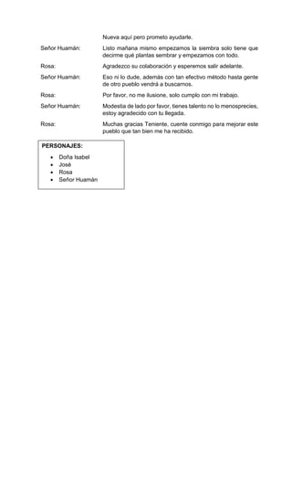 Señor Huamán:
Rosa:
Señor Huamán:
Rosa:
Señor Huamán:
Rosa:
Nueva aquí pero prometo ayudarle.
Listo mañana mismo empezamos la siembra solo tiene que
decirme qué plantas sembrar y empezamos con todo.
Agradezco su colaboración y esperemos salir adelante.
Eso ni lo dude, además con tan efectivo método hasta gente
de otro pueblo vendrá a buscarnos.
Por favor, no me ilusione, solo cumplo con mi trabajo.
Modestia de lado por favor, tienes talento no lo menosprecies,
estoy agradecido con tu llegada.
Muchas gracias Teniente, cuente conmigo para mejorar este
pueblo que tan bien me ha recibido.
PERSONAJES:
 Doña Isabel
 José
 Rosa
 Señor Huamán
 