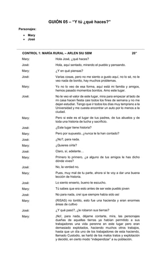 CONTROL 1: MARÍA RURAL – ARLEN SIU SBM 20”
Mary:
José:
Mary:
José:
Mary:
José:
Mary:
José:
Mary:
José:
Mary:
José:
Mary:
José:
Mary:
José:
Mary:
José:
Mary:
José:
Mary:
Hola José, ¿qué haces?
Hola, aquí sentado, mirando el pueblo y pensando.
¿Y en qué piensas?
Varias cosas, pero no me siento a gusto aquí, no lo sé, no le
veo nada de bonito, hay muchos problemas.
Yo no lo veo de esa forma, aquí está mi familia y amigos,
hemos pasado momentos bonitos. Amo este lugar.
No le veo el valor de este lugar, mira para empezar al lado de
mi casa hacen fiesta casi todos los fines de semana y no me
dejan estudiar. Tengo que ir todos los días muy temprano a la
Universidad y me cuesta encontrar un auto por lo menos a la
ciudad.
Pero si este es el lugar de tus padres, de tus abuelos y de
toda una historia de lucha y sacrificio.
¿Este lugar tiene historia?
Pero por supuesto, ¿nunca te la han contado?
¿No?, para nada.
¿Quieres oírla?
Claro, sí, adelante…
Primero lo primero, ¿a alguno de tus amigos le has dicho
dónde vives?
No, la verdad no.
Pues, muy mal de tu parte, ahora sí te voy a dar una buena
lección de historia.
Lo siento enserio, bueno te escucho.
Tú sabes que era esto antes de ser este pueblo joven
No para nada, creí que siempre había sido así
(RISAS) no tontito, esto fue una hacienda y eran enormes
áreas de cultivo
¿Y qué pasó?, ¿le robaron sus tierras?
¡No!, para nada, déjame contarte, mira, las personajes
dueñas de aquellas tierras ya habían permitido a sus
trabajadores una vida perenne en este lugar pero eran
demasiado explotados, haciendo muchos otros trabajos,
hasta que un día uno de los trabajadores de esta haciendo,
llamado Custodio, se hartó de los malos tratos y explotación
y decidió, en cierto modo “independizar” a su población.
GUIÓN 05 – “Y tú ¿qué haces?”
Personajes:
 Mary
 José
 