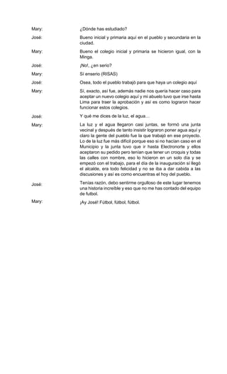 Mary:
José:
Mary:
José:
Mary:
José:
Mary:
José:
Mary:
José:
Mary:
¿Dónde has estudiado?
Bueno inicial y primaria aquí en el pueblo y secundaria en la
ciudad.
Bueno el colegio inicial y primaria se hicieron igual, con la
Minga.
¡No!, ¿en serio?
Sí enserio (RISAS)
Osea, todo el pueblo trabajó para que haya un colegio aquí
Sí, exacto, así fue, además nadie nos quería hacer caso para
aceptar un nuevo colegio aquí y mi abuelo tuvo que irse hasta
Lima para traer la aprobación y así es como lograron hacer
funcionar estos colegios.
Y qué me dices de la luz, el agua…
La luz y el agua llegaron casi juntas, se formó una junta
vecinal y después de tanto insistir lograron poner agua aquí y
claro la gente del pueblo fue la que trabajó en ese proyecto.
Lo de la luz fue más difícil porque eso si no hacían caso en el
Municipio y la junta tuvo que ir hasta Electronorte y ellos
aceptaron su pedido pero tenían que tener un croquis y todas
las calles con nombre, eso lo hicieron en un solo día y se
empezó con el trabajo, para el día de la inauguración sí llegó
el alcalde, era todo felicidad y no se iba a dar cabida a las
discusiones y así es como encuentras el hoy del pueblo.
Tenías razón, debo sentirme orgulloso de este lugar tenemos
una historia increíble y eso que no me has contado del equipo
de futbol.
¡Ay José! Fútbol, fútbol, fútbol.
 